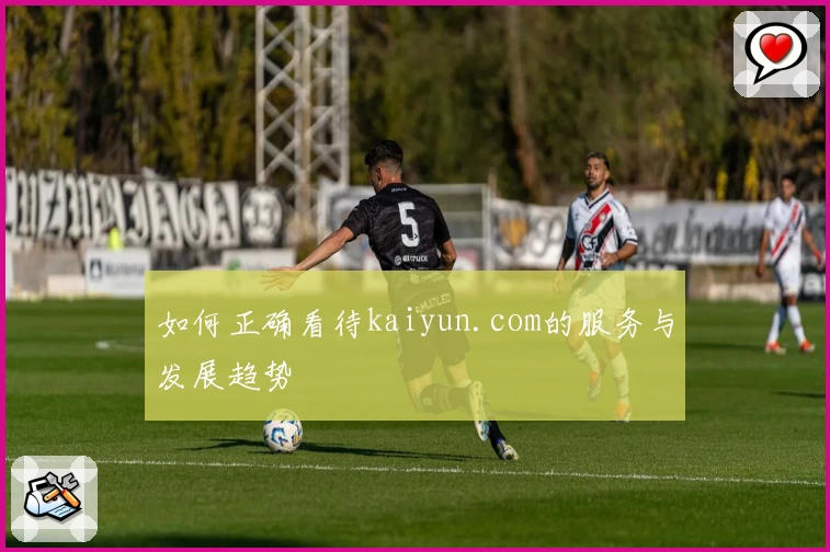 如何正确看待kaiyun.com的服务与发展趋势