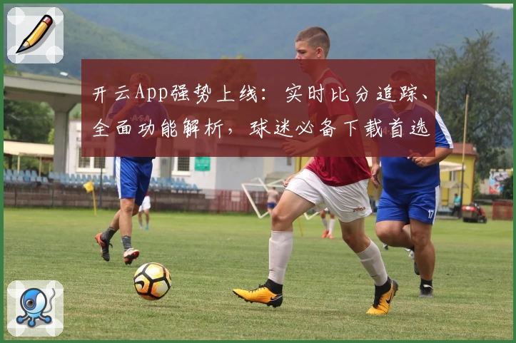 开云App强势上线:实时比分追踪、全面功能解析,球迷必备下载首选