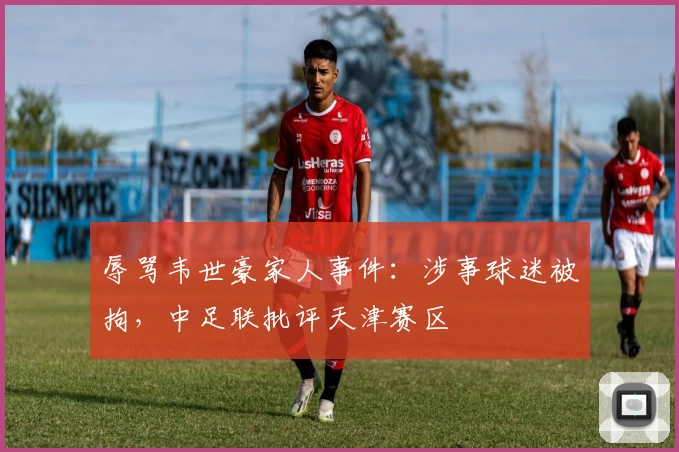 辱骂韦世豪家人事件:涉事球迷被拘,中足联批评天津赛区
