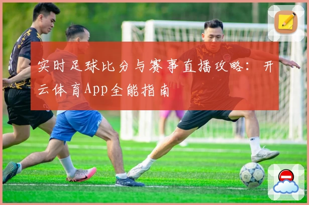实时足球比分与赛事直播攻略:开云体育App全能指南