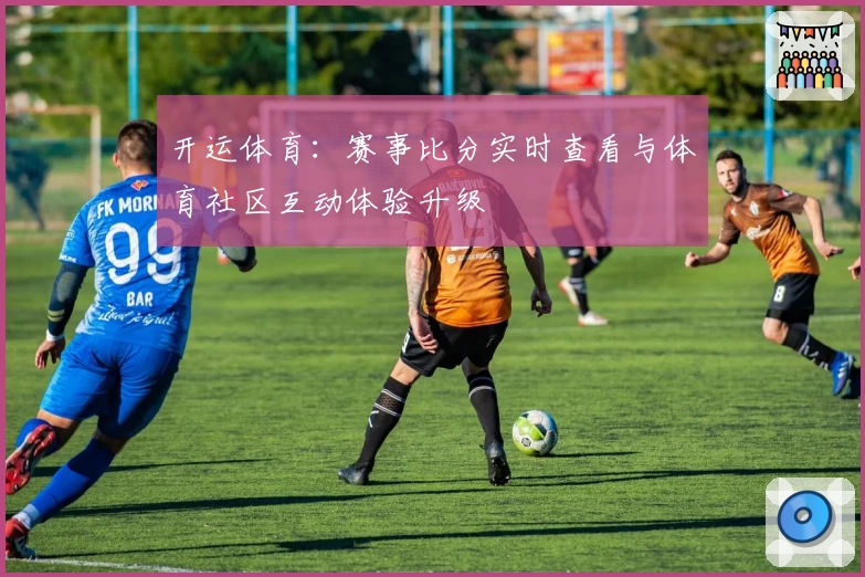 开运体育:赛事比分实时查看与体育社区互动体验升级