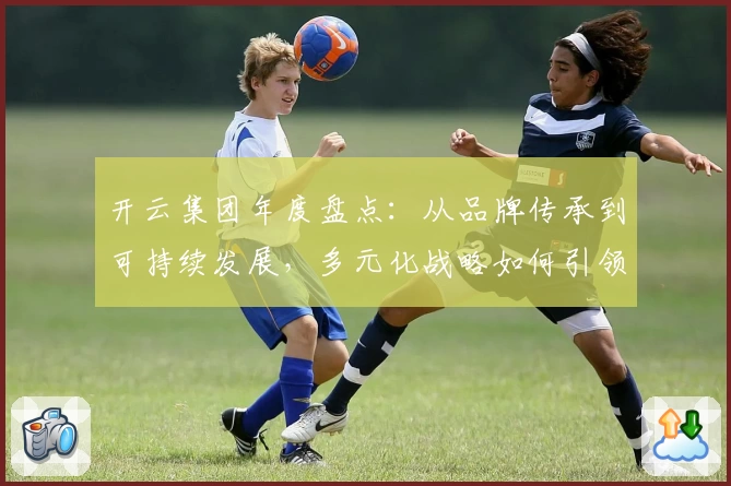 开云集团年度盘点:从品牌传承到可持续发展,多元化战略如何引领行业新潮流