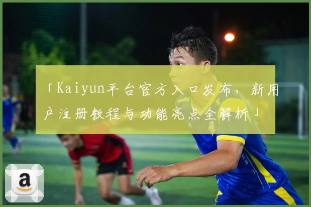 「Kaiyun平台官方入口发布，新用户注册教程与功能亮点全解析」