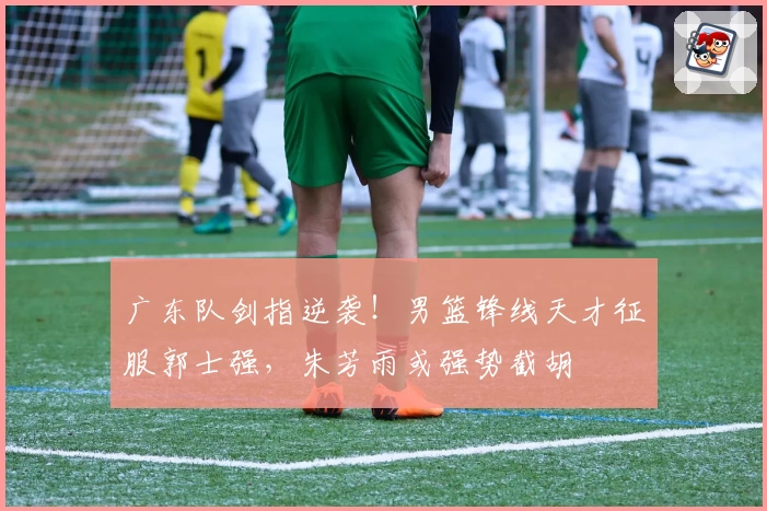广东队剑指逆袭!男篮锋线天才征服郭士强,朱芳雨或强势截胡