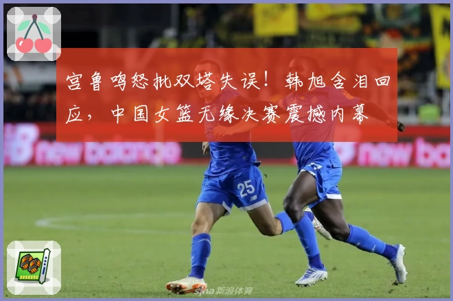宫鲁鸣怒批双塔失误!韩旭含泪回应,中国女篮无缘决赛震撼内幕