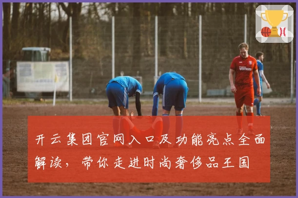 开云集团官网入口及功能亮点全面解读，带你走进时尚奢侈品王国