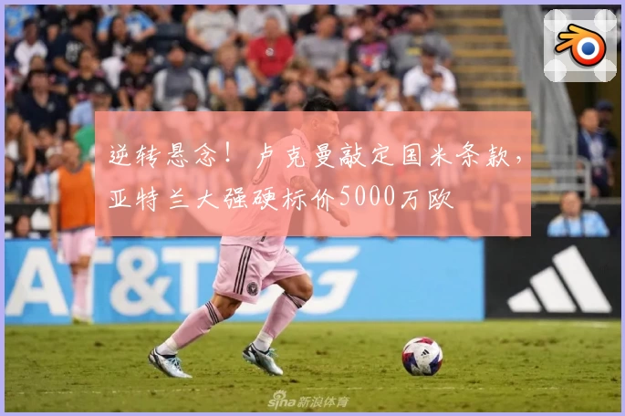 逆转悬念!卢克曼敲定国米条款,亚特兰大强硬标价5000万欧
