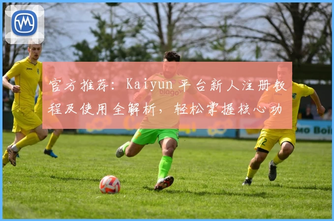 官方推荐：Kaiyun 平台新人注册教程及使用全解析，轻松掌握核心功能亮点