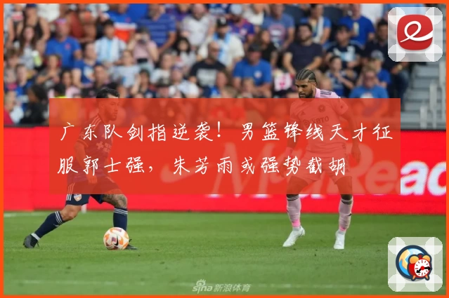 广东队剑指逆袭!男篮锋线天才征服郭士强,朱芳雨或强势截胡