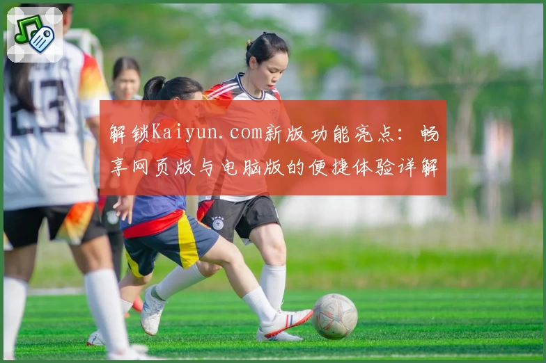 解锁Kaiyun.com新版功能亮点：畅享网页版与电脑版的便捷体验详解