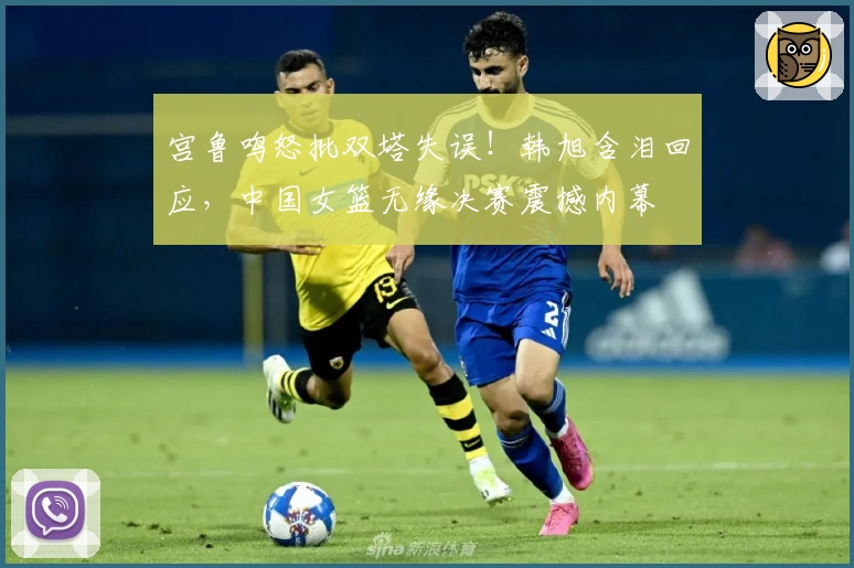 宫鲁鸣怒批双塔失误!韩旭含泪回应,中国女篮无缘决赛震撼内幕