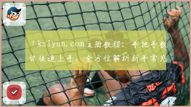 「kaiyun.com注册教程：手把手教你快速上手，全方位解析新手常见问题」