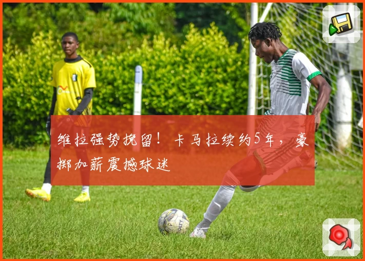 维拉强势挽留!卡马拉续约5年,豪掷加薪震撼球迷